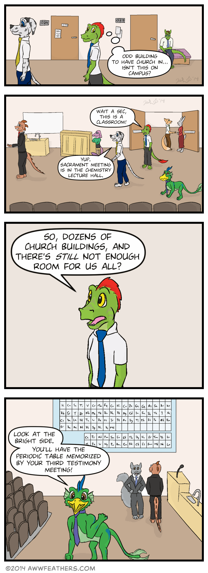 Ine and Chris walk down a hallway, with numbered doors along the walls and students seated next to them. Ine thinks to himself, "Odd building to have church in. Isn't this on campus?" Ine, Dil, and Chris then enter a large auditorium, where more students stand near the doors talking with each other, someone sits playing a piano, and an older looking dragon stands nearby speaking with someone. Ine looks around and says, "Wait a sec, this is a classroom!" Chris says, "Yup. Sacrament meeting is in the chemistry lecture hall." Ine stares in amazement and says, "So, dozens of church buildings, and there's still not enough room for us all?" Dil points over his shoulder at the far wall where a large periodic table can be seen, and says, "Look at the bright side. You'll have the periodic table memorized by your third testimony meeting!"