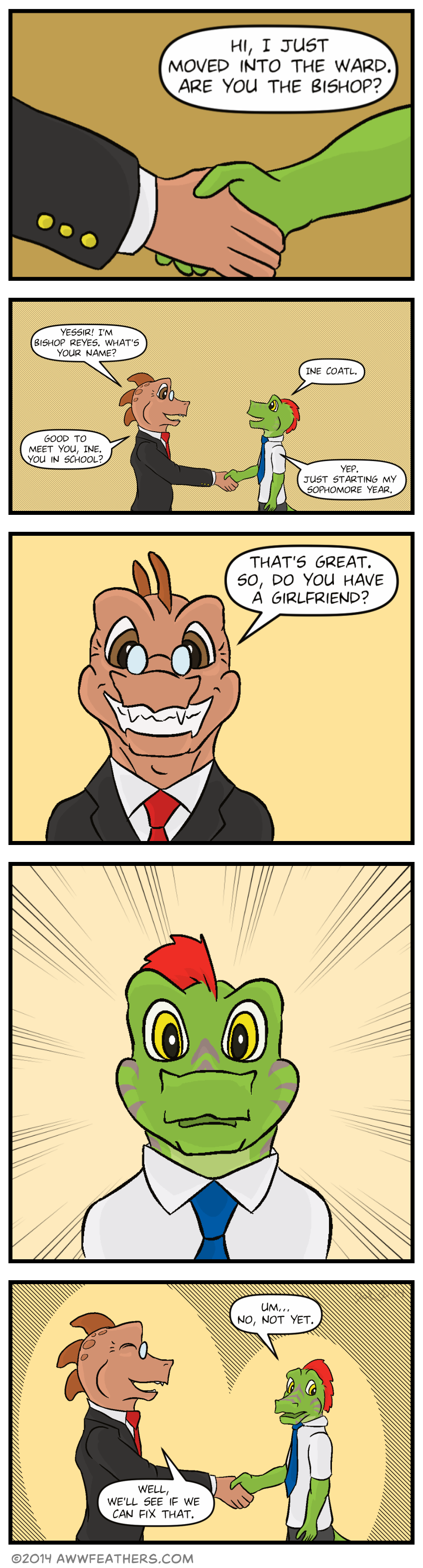We see a close up of Ine's hand, shaking with a copper colored hand in a suit sleeve. Ine says, "Hi, I just moved into the ward. Are you the bishop?" We see Ine shaking hands with Bishop Reyes, who is a copper colored dragon. He says, "Yessir! I'm Bishop Reyes. What's your name?" Ine smiles up at him and says, Ine Coatl." The bishop says, "Good to meet you, Ine. You in school?" Ine says, "Yep. Just starting my sophomore year." We see a close up of Bishop's grinning face, saying, "That's great. So, do you have a girlfriend?" We see a close up of Ine's face, looking startled, his stripes turning a darker shade of purple. Still holding The Bishop's hand, Ine glances away embarrassed, and says, "Um... No, not yet." Bishop chuckles and says, "Well, we'll see if we can fix that."