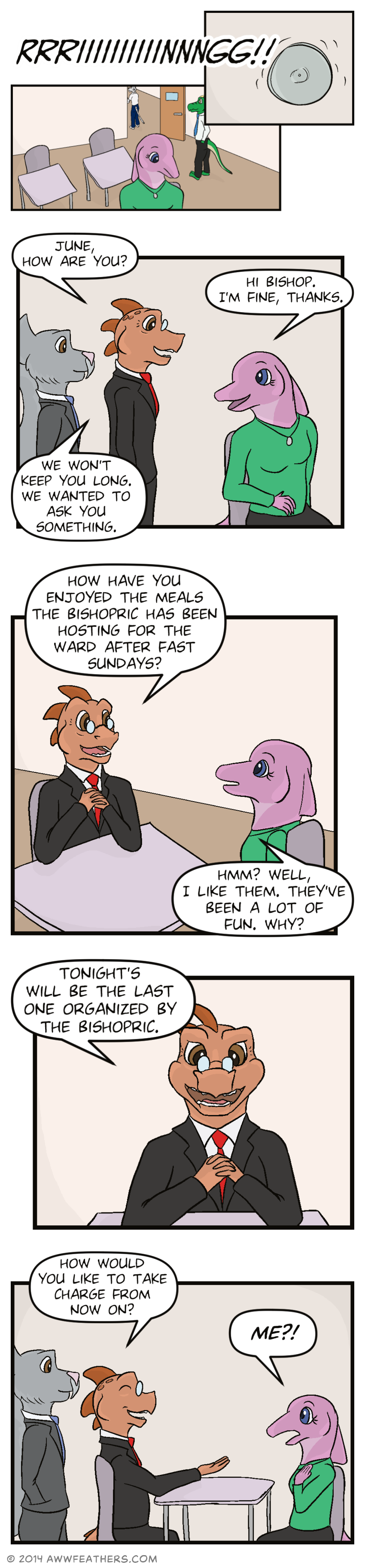 We see a closeup of a bell on the wall that rings loudly, then we see June sitting in a classroom as other students begin to leave. Then Bishop and Brother Stone enter the room. Bishop says, "June, how are you?" June glances back and says, "Hi bishop. I'm fine, thanks." Bishop says, "We won't keep you long. We wanted to ask you something." Bishop sits down and folds his hands, saying, "How have you enjoyed the meals the bishopric has been hosting for the ward after fast Sundays?" June says, "Hmm? Well, I like them. They've been a lot of fun. Why?" We see a close up of Bishop saying, "Tonight's will be the last one organized by the bishopric." Then he smiles and extends a hand towards June, saying, "How would you like to take charge from now on?" June looks surprised and says, "Me?!"