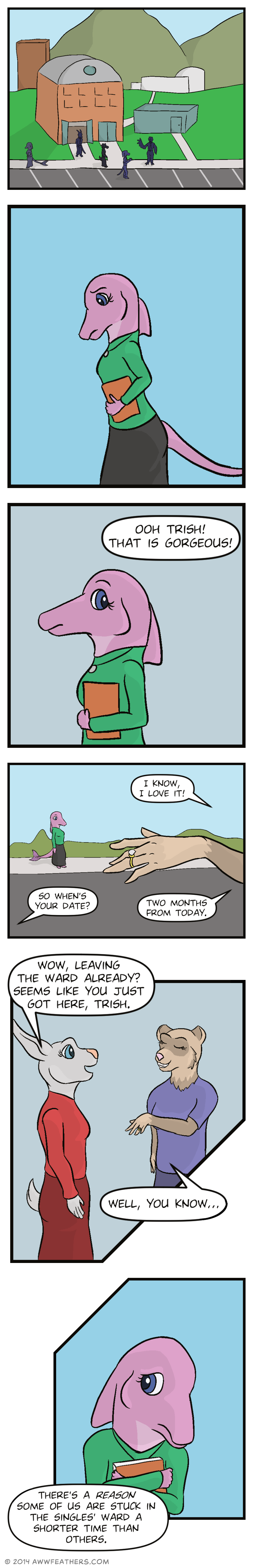 We see the school building where church was held, with several silhouettes of students leaving the building. Next we see June, walking by herself appearing thoughtful. Then she glances up as a voice off panel says, "Ooh Trish! That is gorgeous!" We see a close up of a girl's hand with a wedding ring on her finger, with June watching in the background. The girl's voice to which the ring belongs says, "I know, I love it!" Another voice asks, "So when's your date?" to which the first responds, "Two months from today." Next we see a female white rabbit in a red dress talking to a tan colored ferret, who's grinning and wearing the wedding ring. The rabbit says to her, "Wow, leaving the ward already? Seems like you just got here, Trish." Trish, the ferret, says, "Well, you know... There's a reason some of us are stuck in the singles ward a shorter time than others." At this last comment, June clutches her hymn book tighter and appears hurt.