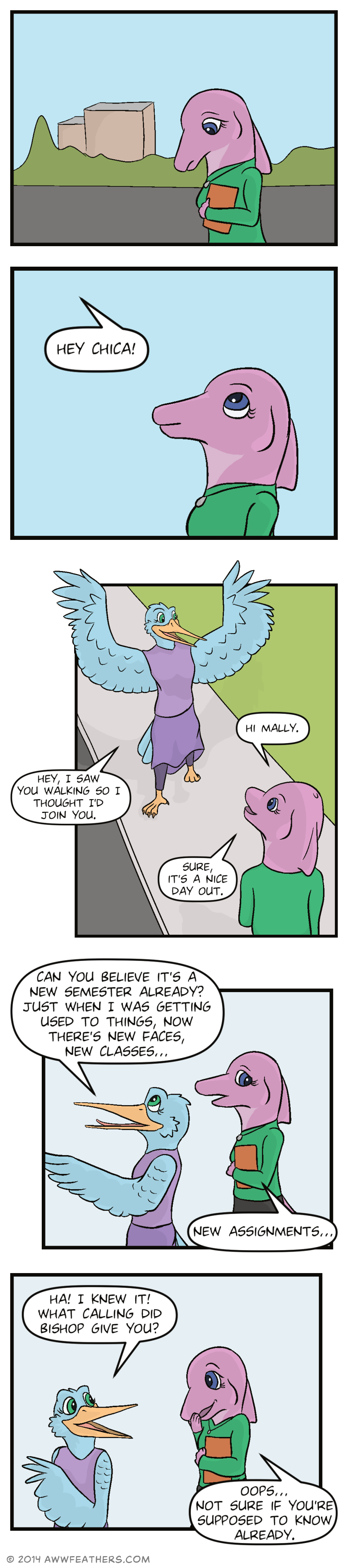 June continues walking down the road by herself. She glances up as a voice comes from the sky, saying, "Hey chica!" June smiles as a light blue hummingbird wearing a purple skirt and blouse lands on the sidewalk in front of her. June says, "Hi Mally." Mally, the hummingbird, says, "Hey, I saw you walking so I thought I'd join you." June says, "Sure, it's a nice day out." Mally walks in front of June, saying, "Can you believe it's a new semester already? Just when I was getting used to things, now there's new faces, new classes..." June looks distracted and says, "New assignments..." Mally smiles and looks back at June saying, "Ha! I knew it! What calling did Bishop give you?" June smiles in embarrassment, covering her mouth, and says, "Oops... Not sure if you're supposed to know already."