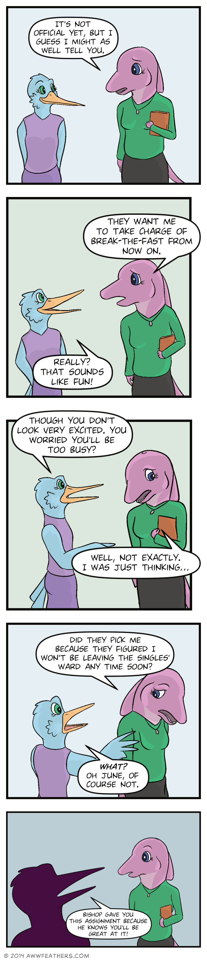 June and Mally continue walking side by side, and June says, "It's not official yet, but I guess I might as well tell you." Looking somewhat sad, June says, "They want me to take charge of Break the Fast from now on." Mally smiles up at her and says, "Really? That sounds like fun!" Then Mally frowns and says, "Though you don't look very excited. You worried you'll be too busy?" June glances down and says, "Well, not exactly. I was just thinking..." June turns away, looking sad and says, "Did they pick me because they figured I won't be leaving the singles ward anytime soon?" Mally looks startled, and holds out a wing towards June, saying, "What? Oh June, of course not." Then June looks surprised as a silhouette of Mally's face says, "Bishop gave you this assignment because he knows you'll be great at it!"