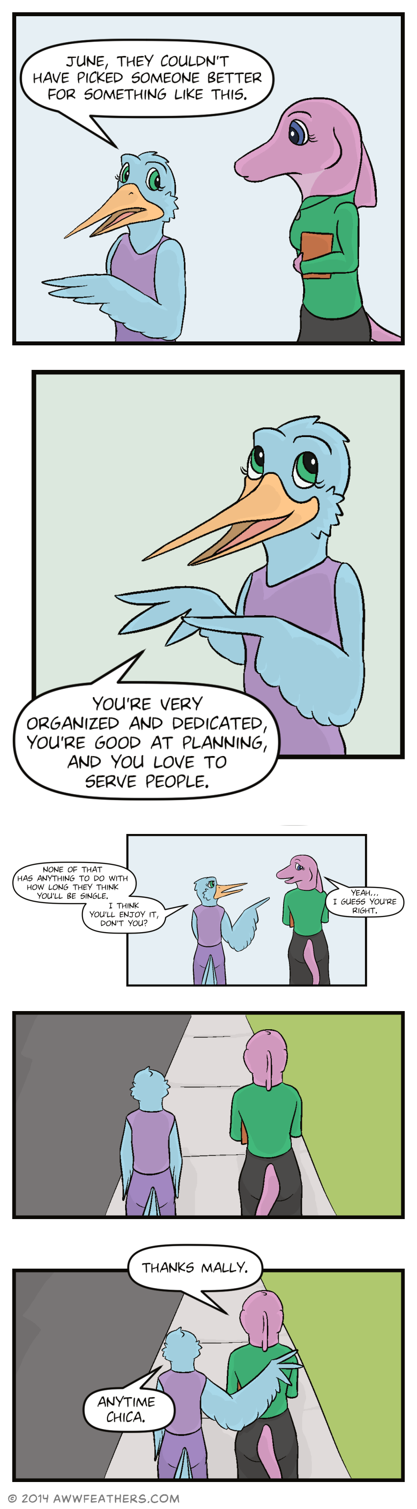 As Mally and June continue walking, Mally says, "June, they couldn't have picked someone better for something like this." Mally smiles and begins counting on her feather-fingers, saying, "You're very organized and dedicated, you're good at planning, and you love to serve people." Then we see June and Mally from behind as they continue walking. Mally points sternly at June and says, "None of that has anything to do with how long they think you'll be single. I think you'll enjoy it, don't you?" June smiles reluctantly, and says, "Yeah. I guess you're right." The two of them continue walking in silence for a panel, then June says, "Thanks Mally." Mally puts a wing around her shoulder, and says, "Anytime chica."