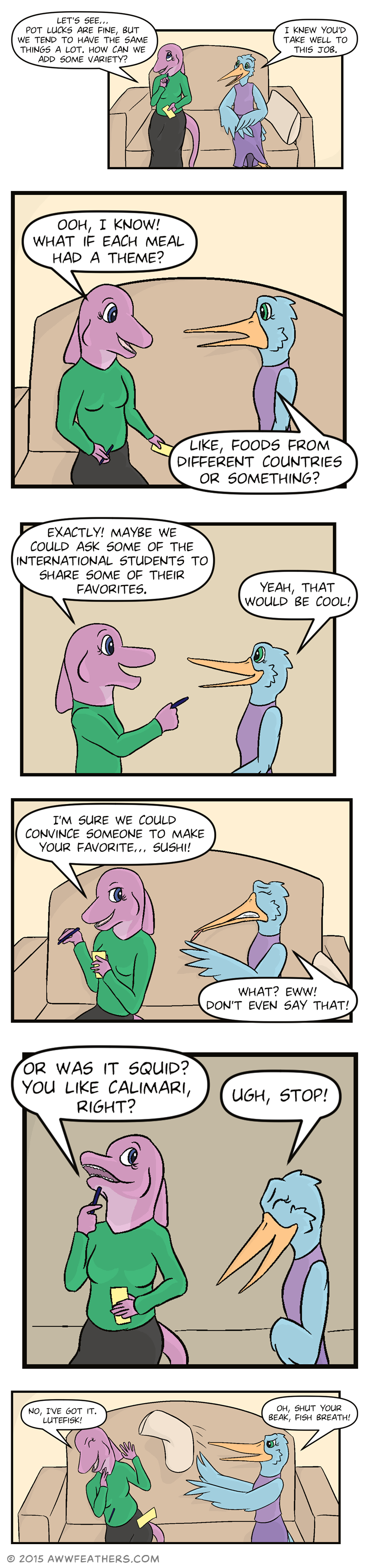 June and Mally sit on their couch. June holds a paper and pen and looks thoughtful while saying, "Let's see... pot lucks are fune, but we tend to have the same things a lot. How can we add some variety?" Mally smiles at her and says, "I knew you'd take well to this job." June suddenly perks up and says, "Ooh, I know! What if each meal had a theme?" Mally responds, "Like, foods from different countries or something?" June points excitedly and says, "Exactly! Maybe we could ask some of the international students to share some of their favorites." Mally smiles and says, "Yeah, that would be cool!" Then June glances sideways at Mally with a sly smile and says, "I'm sure we could convince someone to make your favorite... Sushi!" Mally grimmaces and sticks out her tongue, saying, "What? Eww! Don't even say that!" Then June taps her chin and says, "Or was it squid? you like calimari, right?" Mally, clutching her stomach but still smiling, says, "Ugh, stop!" Then June says, "No, I've got it. Lutefisk!" at which point Mally throws a pillow at her and says, "Oh, shut your beak, fish breath!"