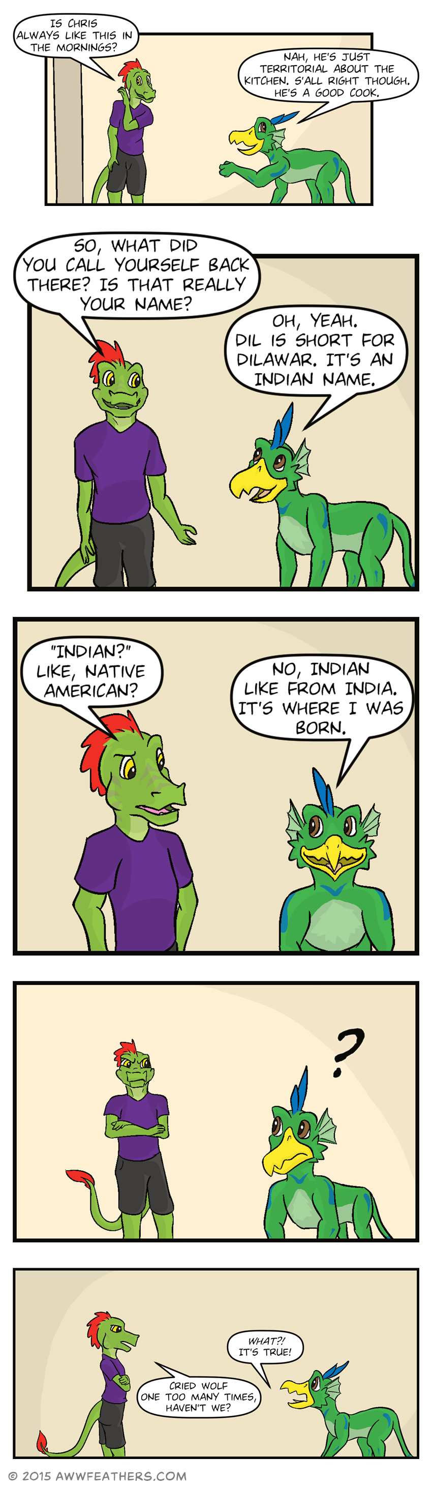 As Ine and Dil walk back into the hallway, Ine smirks and whispers to Dil, "Is Chris always like this in the mornings?" to which Dil smiles and says, "Nah, he's just territorial about the kitchen. S'all right though. He's a good cook." Ine then asks, "So, what did you call yourself back there? Is that really your name?" Dil responds, "Oh, yeah. Dil is short for Dilawar. It's an Indian name." Ine looks at Dil quizzically and says, "Indian? Like, Native American?" Dil says, "No, Indian like from India. It's where I was born." Ine suddenly stops walking and folds his arms, raising an eyebrow, a skeptical look on his face. Dil turns to look at him questioningly. Then Dil defensively says, "What?! It's true!" Ine, still looking skeptical, says, "Cried wolf one too many times, haven't we?"