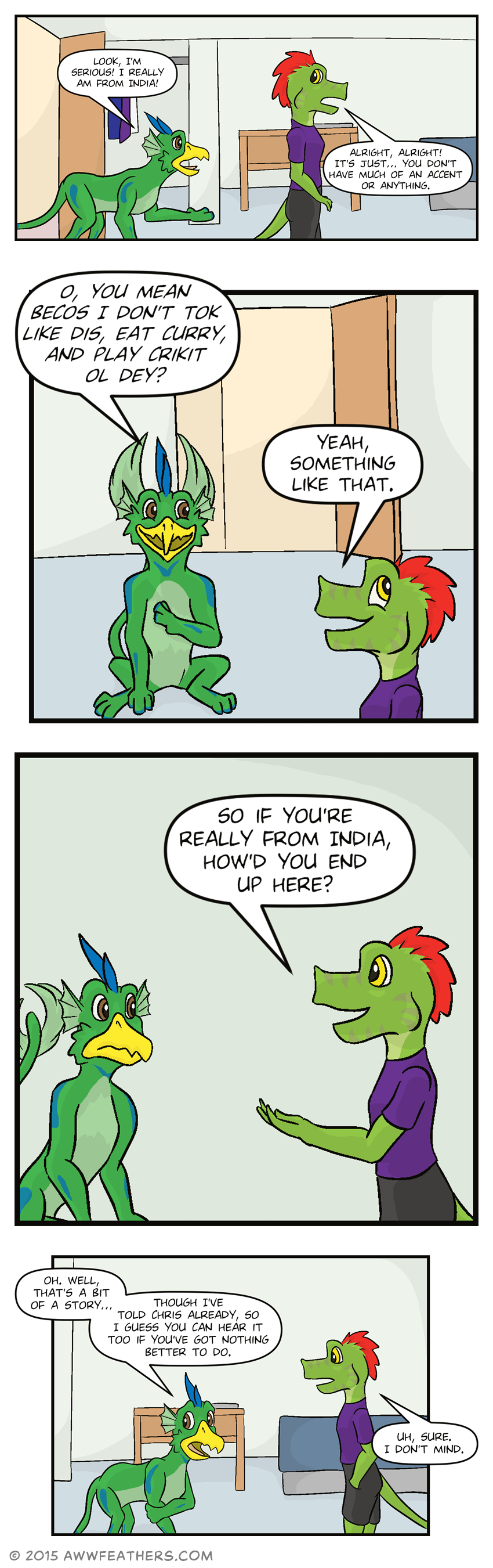 Ine and Dil walk back into their room. Dil gestures with his paw and says, "Look, I'm serious! I really am from India!" Ine responds, "Alright, alright! It's just... you don't have much of an accent or anything." Dil smiles and sits down, fanning his tail feathers behind his head, and says, "O, you mean becos I don't tok like dis, eat curry, and play crikit ol dey?" Ine rolls his eyes, looking amused, and says, "Yeah, something like that." Then Ine asks, "So if you're really from India, how'd you end up here?" Dil looks taken aback, then looking self-conscious and rubbing his arm, he says, "Oh. Well, that's a bit of a story... Though I've told Chris already, so I guess you can hear it too if you've got nothing better to do." Looking surprised, Ine says, "Uh, sure. I don't mind."