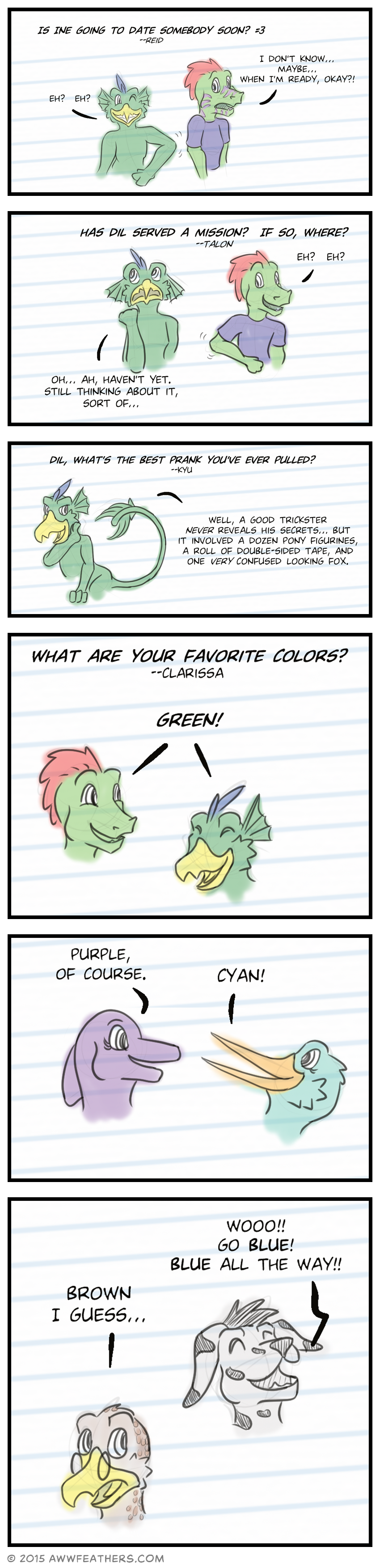 Question, "Is Ine going to date somebody soon? (smiling cat face)" from Reid. Dil grins and elbows Ine in the ribs, saying, "Eh? Eh?" Ine blushes and says, "I don't know... Maybe... When I'm ready, okay?!" Question, "Has Dil served a mission? If so, where?" from Talon. This time Ine grins and nudges Dil in the ribs saying, "Eh? Eh?" Meanwhile Dil rubs the back of his neck and says, "Oh... Ah, haven't yet. Still thinking about it, sort of..." Question, "Dil, what's the best prank you've ever pulled?" from Kyu. Dil smirks and answers, "Well, a good trickster never reveals his secrets... But it involved a dozen pony figurines, a roll of double-sided tape, and one very confused looking fox." Question, "What are your favorite colors?" from Clarissa. June answers, "Purple, of course." Ine and Dil answer simultaneously, "Green!" Mally answers, "Cyan!" Kraal answers "Brown I guess..." while glancing sidelong at Chris who shouts enthusiastically, "Wooo!! Go blue! Blue all the way!!"
