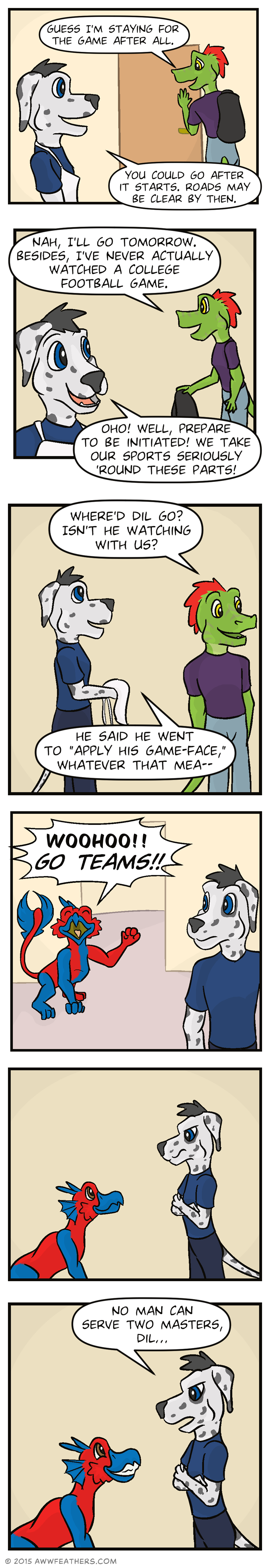 Ine smiles sheepishly as he closes the apartment door and says, "Guess I'm staying for the game after all." Chris says, "You could go after it starts. Roads may be clear by then." Ine sets his backpack down and says, "Nah, I'll go tomorrow. Besides, I've never actually watched a college football game." Chris smiles excitedly and says, "Oho! Well, prepare to be initiated! We take our sports seriously 'round these parts!" Ine glances around and asks, "Where'd Dil go? Isn't he watching with us?" Chris takes off his apron and rolls his eyes and replies, "He said he went to 'apply his game-face,' whatever that mea--" Just then Dil re-enters the room, his entire body painted half red and half blue, and he calls out, "Woohoo!! Go teams!!" He sits, smiling up at Chris who glares back at him. Then Dil grins as Chris says sternly, "No man can serve two masters, Dil..."