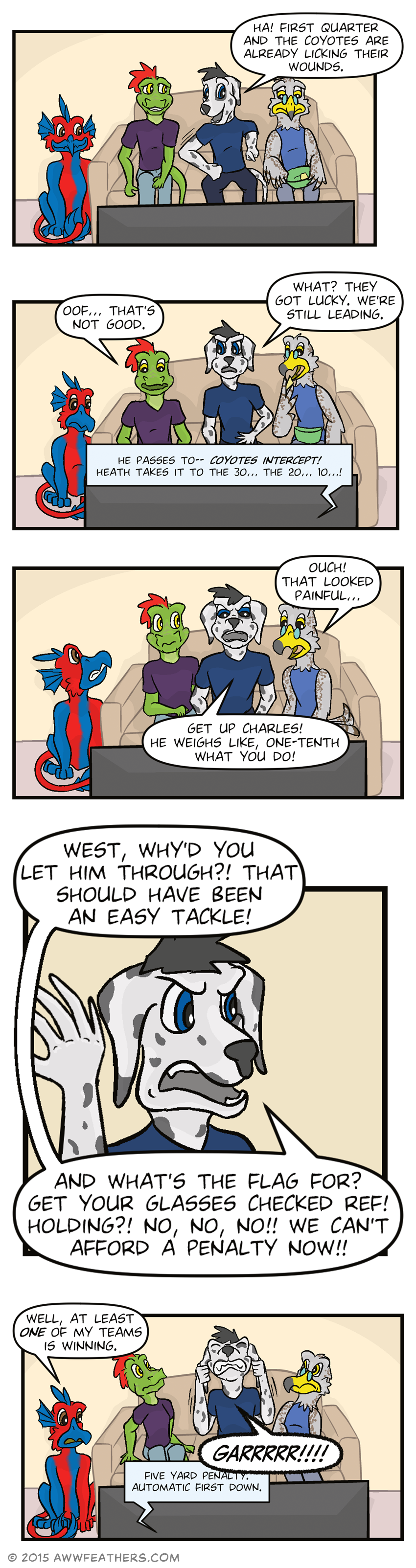 Dil, Ine, Chris, and Kraal sit in front of the TV. Kraal is looking down sadly at his bowl which only has one chip left. Chris smiles while pointing at the TV and nudges Ine and says, "Ha! First quarter and the Coyotes are already licking their wounds," to which Ine smiles uneasily. Then the TV announcer says "He passes to-- coyotes intercept! Heath takes it to the 30... the 20... 10...!" Ine says, "Oof... That's not good." Chris says, "What? They got lucky. We're still leading." Meanwhile, Kraal eats the last chip. Then Kraal leans in and says, "Ouch! That looked painful..." and Chris yells at the TV, "Get up Charles! He weighs like, one-tenth what you do!" as Dil grimaces at him. Then we see a closeup of Chris face as he continues yelling angrily, "West, why'd you let him through?! That should have been an easy tackle! And what's the flag for? Get your glasses checked ref! Holding?! No, no, no!! We can't afford a penalty now!!" The TV announcer says, "Five yard penalty. Automatic first down," and Dil says, "Well, at least one of my teams is winning." Ine and Kraal lean away from Chris on the couch as he yanks on his ears in frustration and growls, "GARRRRR!!!!"