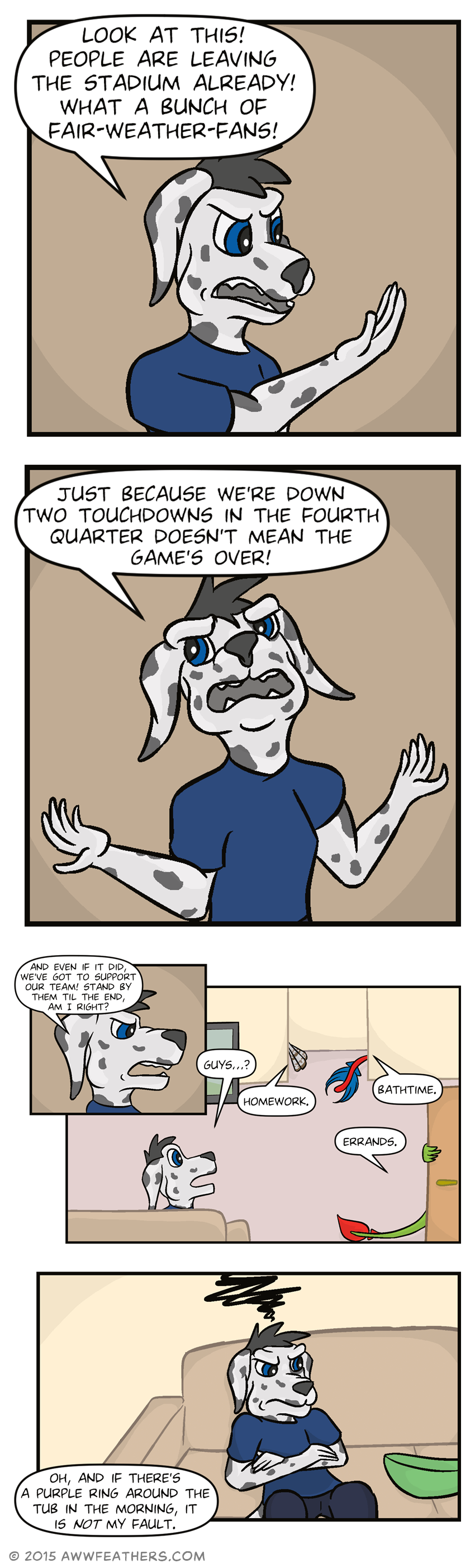 Chris looks annoyed and gestures while saying, "Look at this! People are leaving the stadium already! What a bunch of fair-weather-fans!" He angrily leans back while throwing his arms to the side and says, "Just because we're down two touchdowns in the fourth quarter doesn't mean the game's over!" He continues, "And even if it did, we've got to support our team! Stand by them til the end, am I right?" He then glances up from the couch in surprise and says "Guys...?" just as Ine's tail disappears out the door as he says, "Errands," Kraal's disappears around the corner as he says, "Homework," and Dil's (still painted red and blue) disappears down the hall as he says, "Bathtime." Chris slumps down on the couch and folds his arms looking frustrated as Dil's voice says, "Oh, and if there's a purple ring around the tub in the morning, it is not my fault."