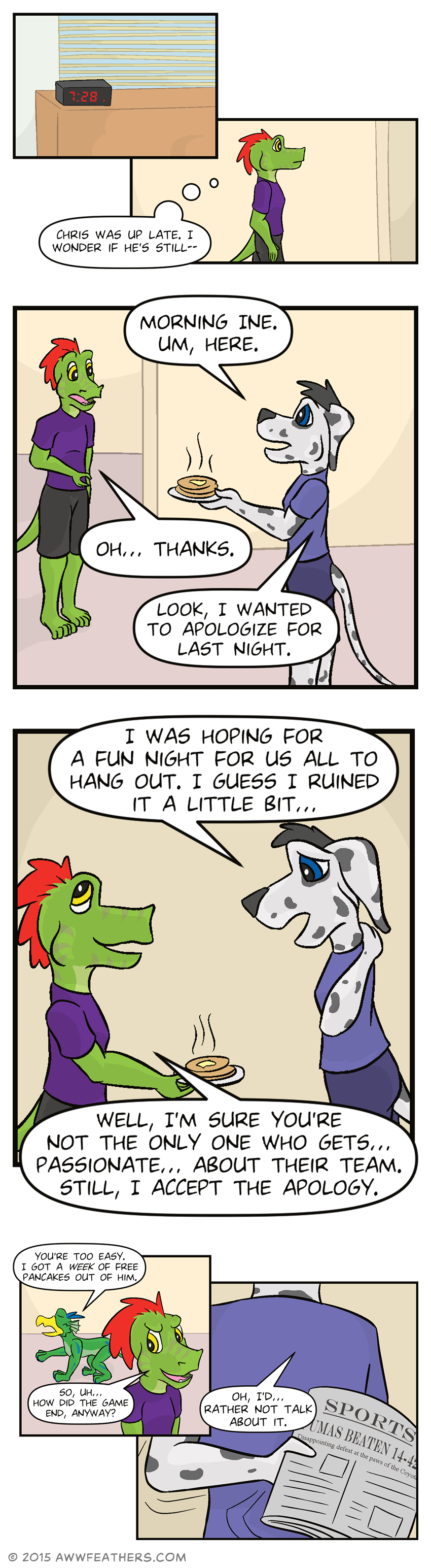 We see an alarm clock that reads 7:28 and then Ine walking down the hallway thinking, "Chris was up late. I wonder if he's still--" Ine walks into the front room and sees Chris, who hands him a plate of pancakes and says, "Morning Ine. Um, here." Ine looks surprised and says, "Oh... Thanks." Chris says, "Look, I wanted to apologize for last night." Chris glances down and rubs the back of his neck saying, "I was hoping for a fun night for us all to hang out. I guess I ruined it a little bit..." Ine smiles and says, "Well, I'm sure you're not the only one who gets... passionate... about their team. Still, I accept the apology." Dil walks by behind Ine saying, "You're too easy. I got a week of free pancakes out of him." Ine smirks back at Dil and says, "So, uh... How did the game end, anyway?" We see Chris hastily hold a newspaper behind his back while saying, "Oh, I'd... rather not talk about it." The newspaper reads, "Sports. Pumas beaten 14 to 4. Disappointing defeat at the paws of the Coyotes."