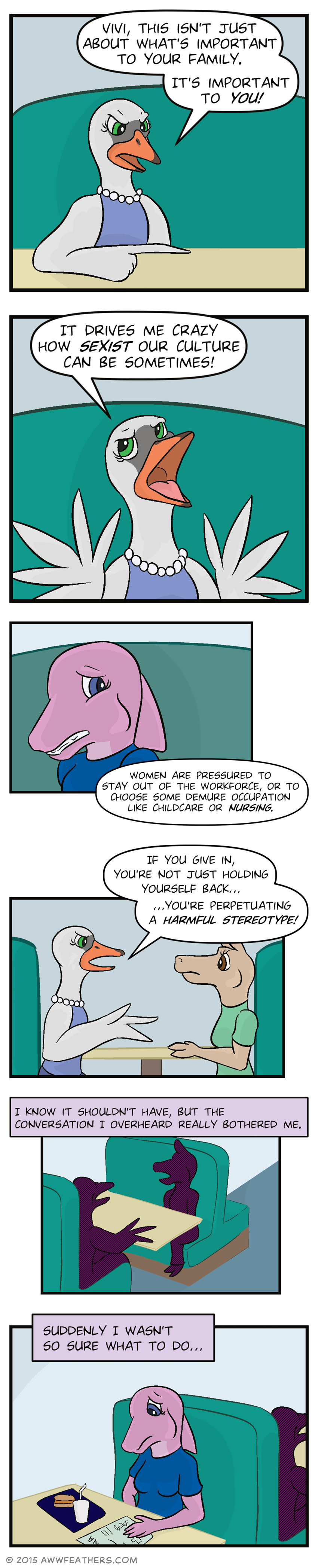 We see a closeup of the female swan as she sternly points a feather across the table and says, "Vivi, this isn't just about what's important to your family. It's important to you!" She holds up her wings with her feathers splayed and looks exasperated as she says, "It drives me crazy how sexist our culture can be sometimes!" We see June's face grimace as the swan continues speaking off panel, "Women are pressured to stay out of the workforce, or to choose some demure occupation like childcare or nursing." Then we cut back to the swan and the alpaca sitting at the table as the swan says, "If you give in, you're not just holding yourself back... You're perpetuating a harmful stereotype!" Then we see silhouettes of the two talking to each other as June's voiceover says, "I know it shouldn't have, but the conversation I overheard really bothered me." Meanwhile we see June sitting at her own table behind them with her meal and her CPR paper, looking down sadly as her voiceover continues, "Suddenly I wasn't so sure what to do..."