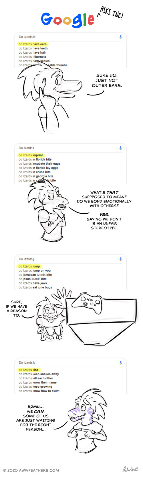 Google asks Ine, "Do lizards have ears?" Ine points to his ear hole and says, "Sure do. Just not outer ears." Google asks Ine, "Do lizards imprint?" Ine looks annoyed and says, "What's that supposed to mean? Do we bond emotionally with others? Yes. Saying we don't is an unfair stereotype." Google asks Ine, "Do lizards jump?" Ine reaches towards the top of a bookcase, unable to grab a gaming controller on top. He says, "Sure, if we have a reason to." Google asks Ine, "Do lizards kiss?" Ine blushes, fiddles with his fingers, and says, "Ermn… we can. Some of us are just waiting for the right person."