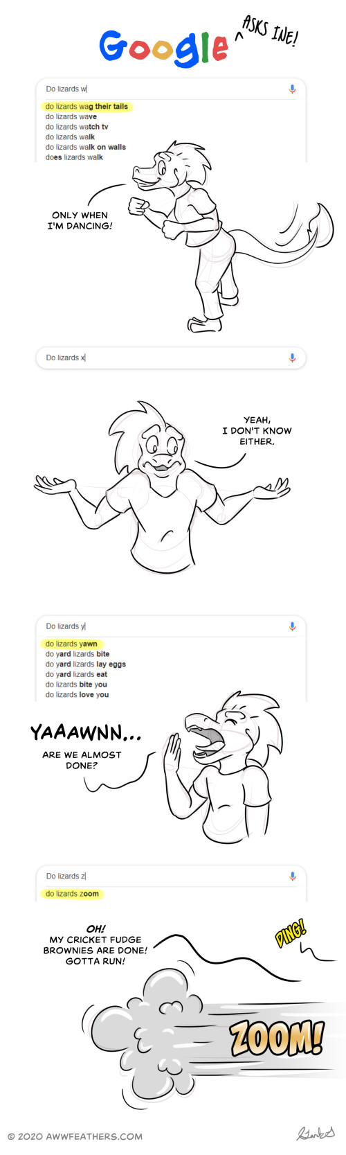 Google asks Ine, "Do lizards wag their tails?" Ine grins and shakes his hindquarters, saying, "Only when I'm dancing!" Google asks Ine, "Do lizards x…" but there are no autocompletes that start with the letter x. Ine just shrugs and says, "Yeah, I don't know either." Google asks Ine, "Do lizards yawn?" Ine yawns widely and says, "Yaaawnn… Are we almost done?" Google asks Ine, "Do lizards zoom?" A ding is heard and Ine disappears off screen in a puff of smoke with a ZOOM! sound effect while saying, "Oh! My cricket fudge brownies are done! Gotta run!"